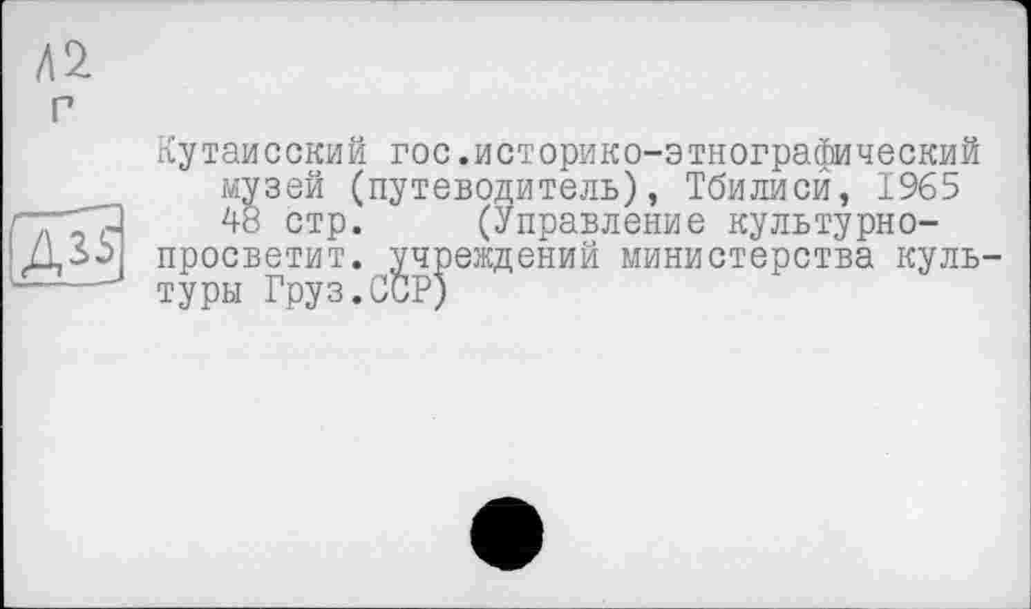 ﻿Л2 г
(дП
Кутаисский гос.историко-этнографический музей (путеводитель), Тбилиси, 1965 48 стр. (Управление культурно-просветит. учреждений министерства культуры Груз.ССР)